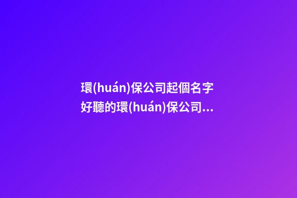 環(huán)保公司起個名字 好聽的環(huán)保公司名字